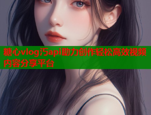 糖心vlog汅api助力创作轻松高效视频内容分享平台