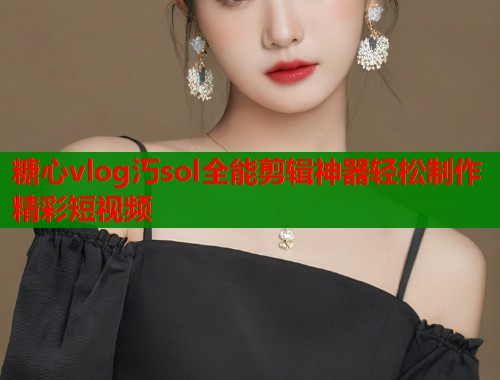 糖心vlog汅sol全能剪辑神器轻松制作精彩短视频