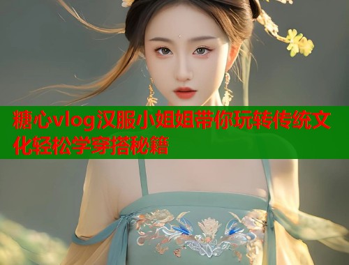 糖心vlog汉服小姐姐带你玩转传统文化轻松学穿搭秘籍