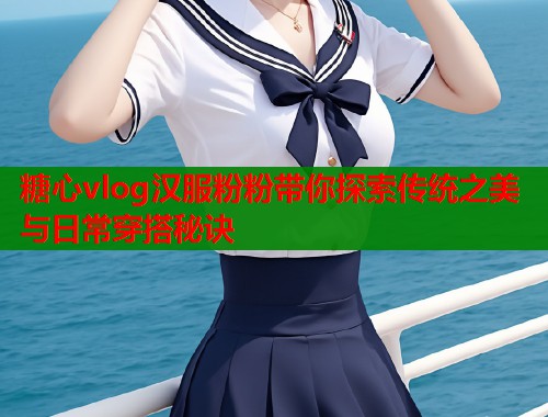 糖心vlog汉服粉粉带你探索传统之美与日常穿搭秘诀