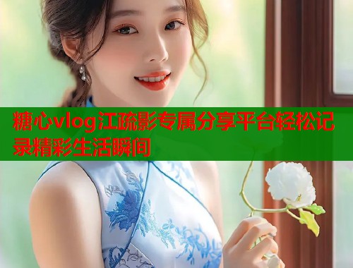 糖心vlog江疏影专属分享平台轻松记录精彩生活瞬间