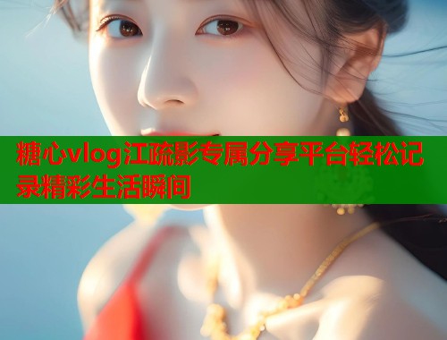 糖心vlog江疏影专属分享平台轻松记录精彩生活瞬间