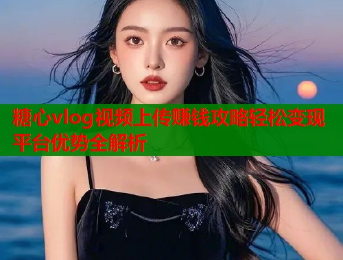 糖心vlog视频上传赚钱攻略轻松变现平台优势全解析 糖心vlog视频上传赚钱攻略轻松变现平台优势全解析