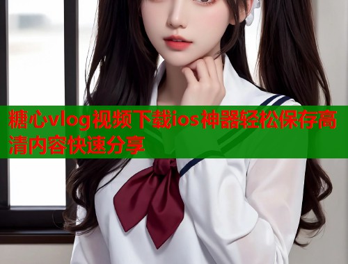 糖心vlog视频下载ios神器轻松保存高清内容快速分享 糖心vlog视频下载ios神器轻松保存高清内容快速分享