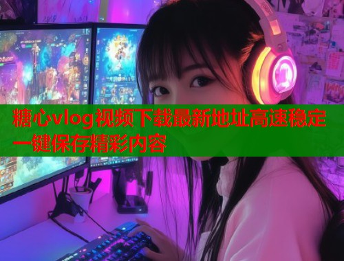 糖心vlog视频下载最新地址高速稳定一键保存精彩内容 糖心vlog视频下载最新地址高速稳定一键保存精彩内容