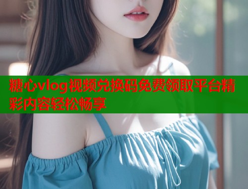 糖心vlog视频兑换码免费领取平台精彩内容轻松畅享 糖心vlog视频兑换码免费领取平台精彩内容轻松畅享