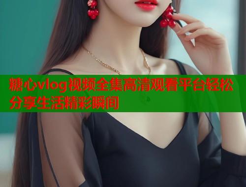 糖心vlog视频全集高清观看平台轻松分享生活精彩瞬间 糖心vlog视频全集高清观看平台轻松分享生活精彩瞬间