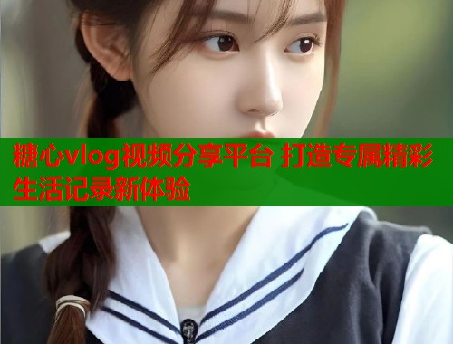 糖心vlog视频分享平台 打造专属精彩生活记录新体验