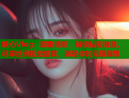 糖心Vlog:甜蜜诱惑,解锁私密浪漫,尽享丝滑视觉盛宴,满足你的无限遐想 糖心Vlog:甜蜜诱惑,解锁私密浪漫,尽享丝滑视觉盛宴,满足你的无限遐想