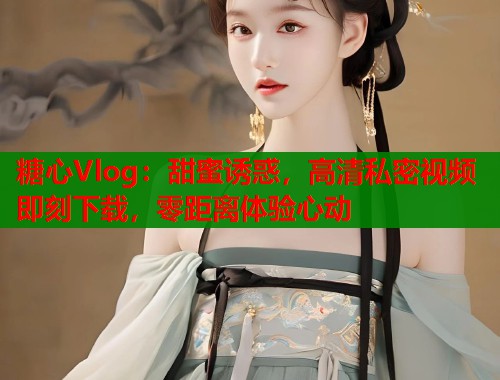 糖心Vlog:甜蜜诱惑,高清私密视频即刻下载,零距离体验心动 糖心Vlog:甜蜜诱惑,高清私密视频即刻下载,零距离体验心动