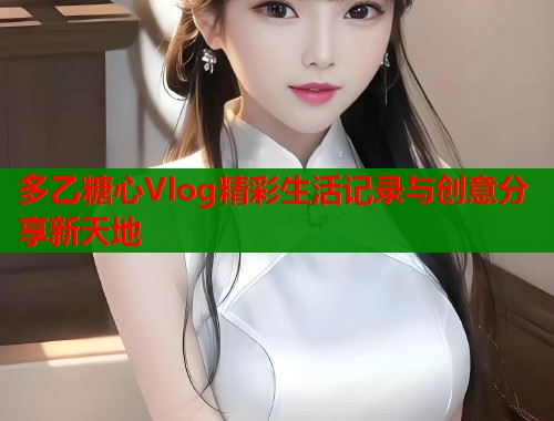 多乙糖心Vlog精彩生活记录与创意分享新天地