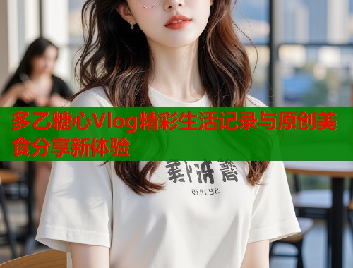 多乙糖心Vlog精彩生活记录与原创美食分享新体验 多乙糖心Vlog精彩生活记录与原创美食分享新体验