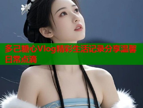 多己糖心Vlog精彩生活记录分享温馨日常点滴 多己糖心Vlog精彩生活记录分享温馨日常点滴