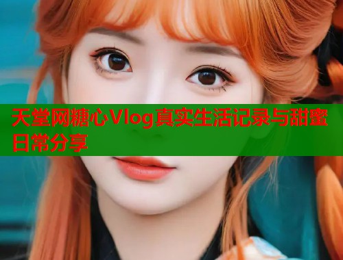 天堂网糖心Vlog真实生活记录与甜蜜日常分享 天堂网糖心Vlog真实生活记录与甜蜜日常分享