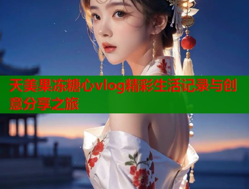天美果冻糖心vlog精彩生活记录与创意分享之旅 天美果冻糖心vlog精彩生活记录与创意分享之旅