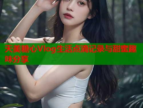 天美糖心Vlog生活点滴记录与甜蜜趣味分享 天美糖心Vlog生活点滴记录与甜蜜趣味分享