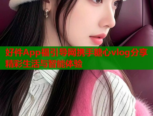 好件App福引导网携手糖心vlog分享精彩生活与智能体验