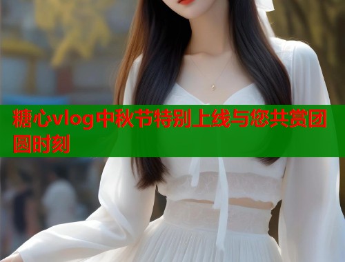 糖心vlog中秋节特别上线与您共赏团圆时刻 糖心vlog中秋节特别上线与您共赏团圆时刻