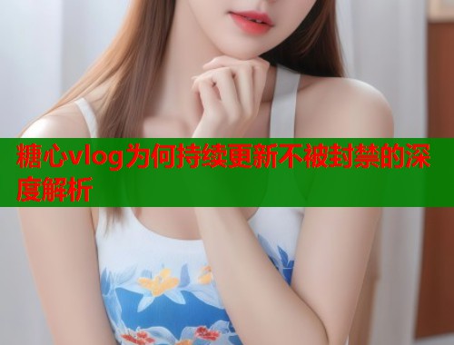 糖心vlog为何持续更新不被封禁的深度解析 糖心vlog为何持续更新不被封禁的深度解析