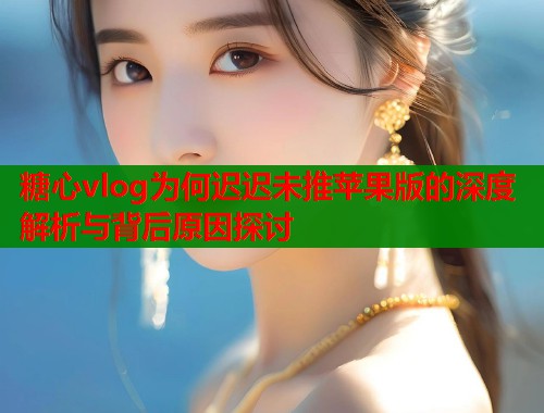 糖心vlog为何迟迟未推苹果版的深度解析与背后原因探讨 糖心vlog为何迟迟未推苹果版的深度解析与背后原因探讨