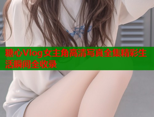 糖心Vlog女主角高清写真全集精彩生活瞬间全收录 糖心Vlog女主角高清写真全集精彩生活瞬间全收录