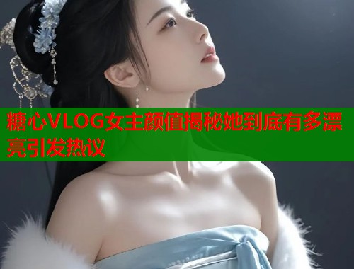 糖心VLOG女主颜值揭秘她到底有多漂亮引发热议 糖心VLOG女主颜值揭秘她到底有多漂亮引发热议