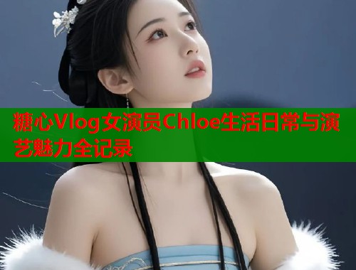 糖心Vlog女演员Chloe生活日常与演艺魅力全记录 糖心Vlog女演员Chloe生活日常与演艺魅力全记录