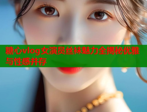 糖心vlog女演员丝袜魅力全揭秘优雅与性感并存 糖心vlog女演员丝袜魅力全揭秘优雅与性感并存