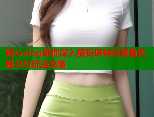 糖心vlog带你深入解析原神甘雨角色魅力与玩法攻略 糖心vlog带你深入解析原神甘雨角色魅力与玩法攻略