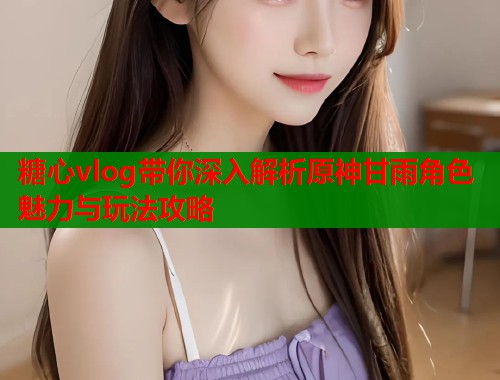 糖心vlog带你深入解析原神甘雨角色魅力与玩法攻略
