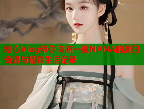 糖心Vlog带你清凉一夏NANA的夏日奇遇与精彩生活记录