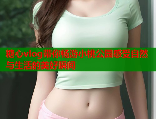 糖心vlog带你畅游小桃公园感受自然与生活的美好瞬间 糖心vlog带你畅游小桃公园感受自然与生活的美好瞬间