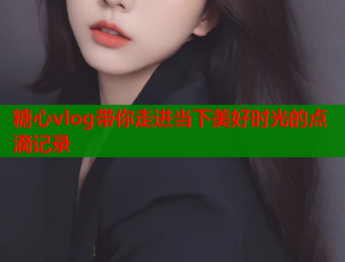 糖心vlog带你走进当下美好时光的点滴记录