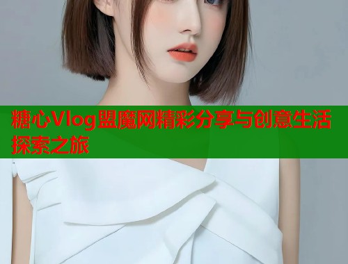 糖心Vlog盟魔网精彩分享与创意生活探索之旅 糖心Vlog盟魔网精彩分享与创意生活探索之旅