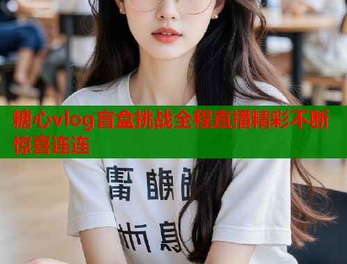 糖心vlog盲盒挑战全程直播精彩不断惊喜连连 糖心vlog盲盒挑战全程直播精彩不断惊喜连连