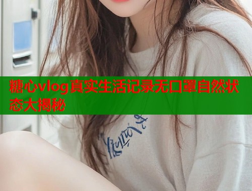 糖心vlog真实生活记录无口罩自然状态大揭秘