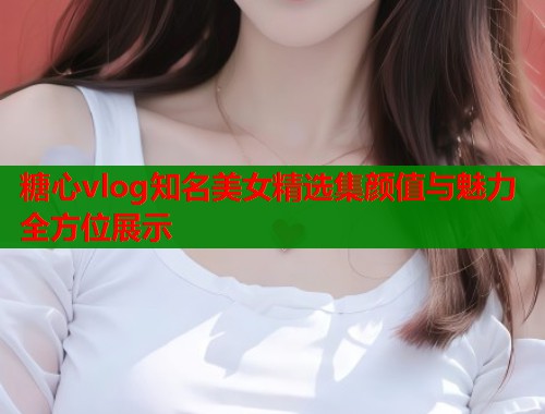 糖心vlog知名美女精选集颜值与魅力全方位展示 糖心vlog知名美女精选集颜值与魅力全方位展示