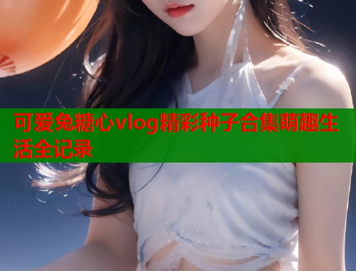 可爱兔糖心vlog精彩种子合集萌趣生活全记录 可爱兔糖心vlog精彩种子合集萌趣生活全记录