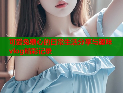 可爱兔糖心的日常生活分享与趣味vlog精彩记录 可爱兔糖心的日常生活分享与趣味vlog精彩记录
