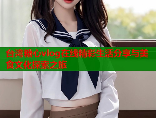 台湾糖心vlog在线精彩生活分享与美食文化探索之旅 台湾糖心vlog在线精彩生活分享与美食文化探索之旅