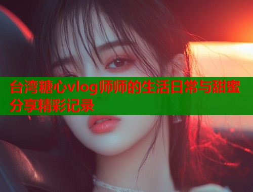 台湾糖心vlog师师的生活日常与甜蜜分享精彩记录 台湾糖心vlog师师的生活日常与甜蜜分享精彩记录