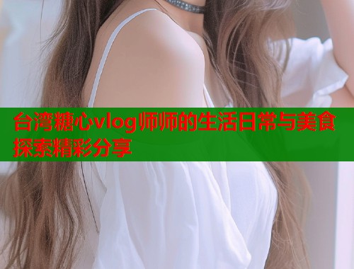 台湾糖心vlog师师的生活日常与美食探索精彩分享 台湾糖心vlog师师的生活日常与美食探索精彩分享