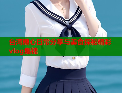 台湾糖心日常分享与美食探秘精彩vlog集锦 台湾糖心日常分享与美食探秘精彩vlog集锦