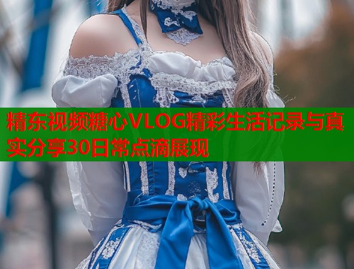 精东视频糖心VLOG精彩生活记录与真实分享30日常点滴展现