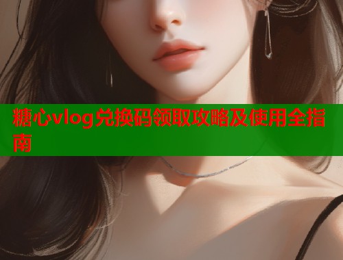 糖心vlog兑换码领取攻略及使用全指南