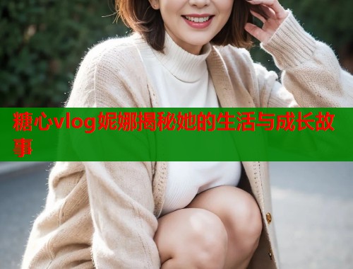 糖心vlog妮娜揭秘她的生活与成长故事