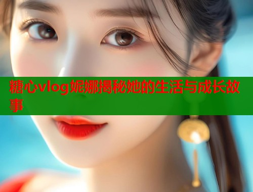 糖心vlog妮娜揭秘她的生活与成长故事