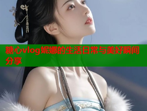 糖心vlog妮娜的生活日常与美好瞬间分享