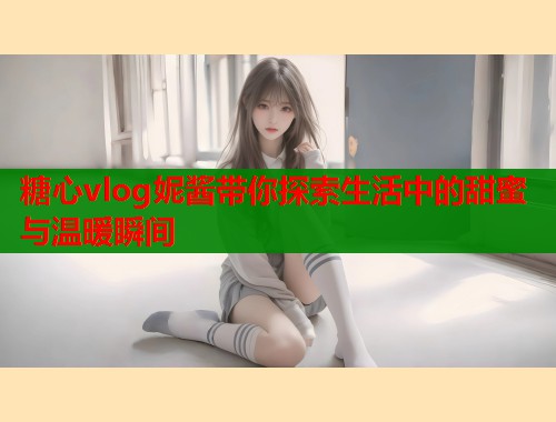 糖心vlog妮酱带你探索生活中的甜蜜与温暖瞬间
