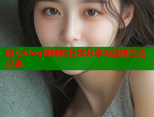 糖心vlog妹妹的日常分享与温暖生活记录